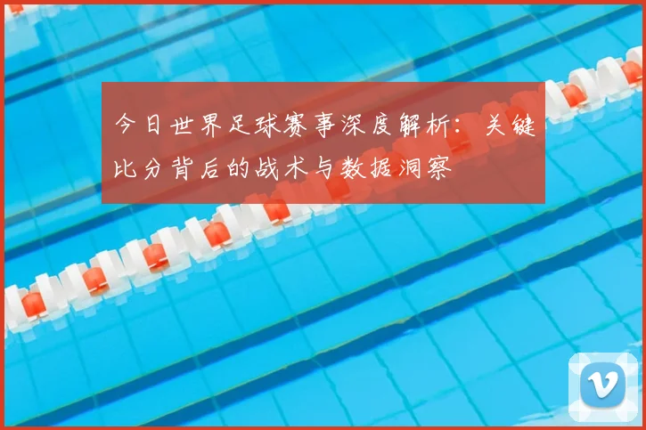 今日世界足球赛事深度解析：关键比分背后的战术与数据洞察