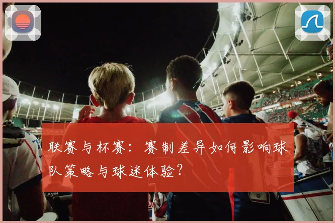 联赛与杯赛:赛制差异如何影响球队策略与球迷体验?