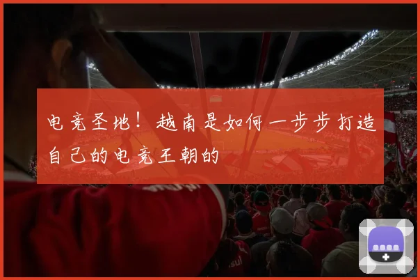 电竞圣地！越南是如何一步步打造自己的电竞王朝的