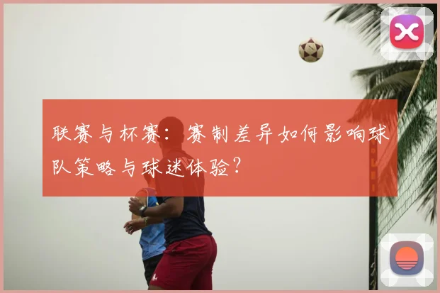 联赛与杯赛:赛制差异如何影响球队策略与球迷体验?