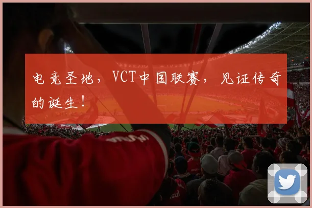 电竞圣地,VCT中国联赛,见证传奇的诞生!