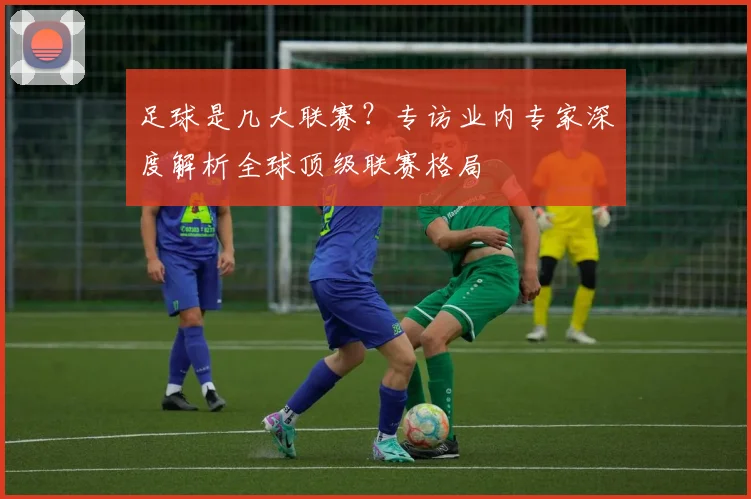 足球是几大联赛？专访业内专家深度解析全球顶级联赛格局