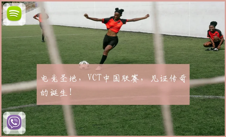 电竞圣地，VCT中国联赛，见证传奇的诞生！