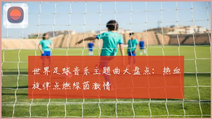 世界足球音乐主题曲大盘点：热血旋律点燃绿茵激情